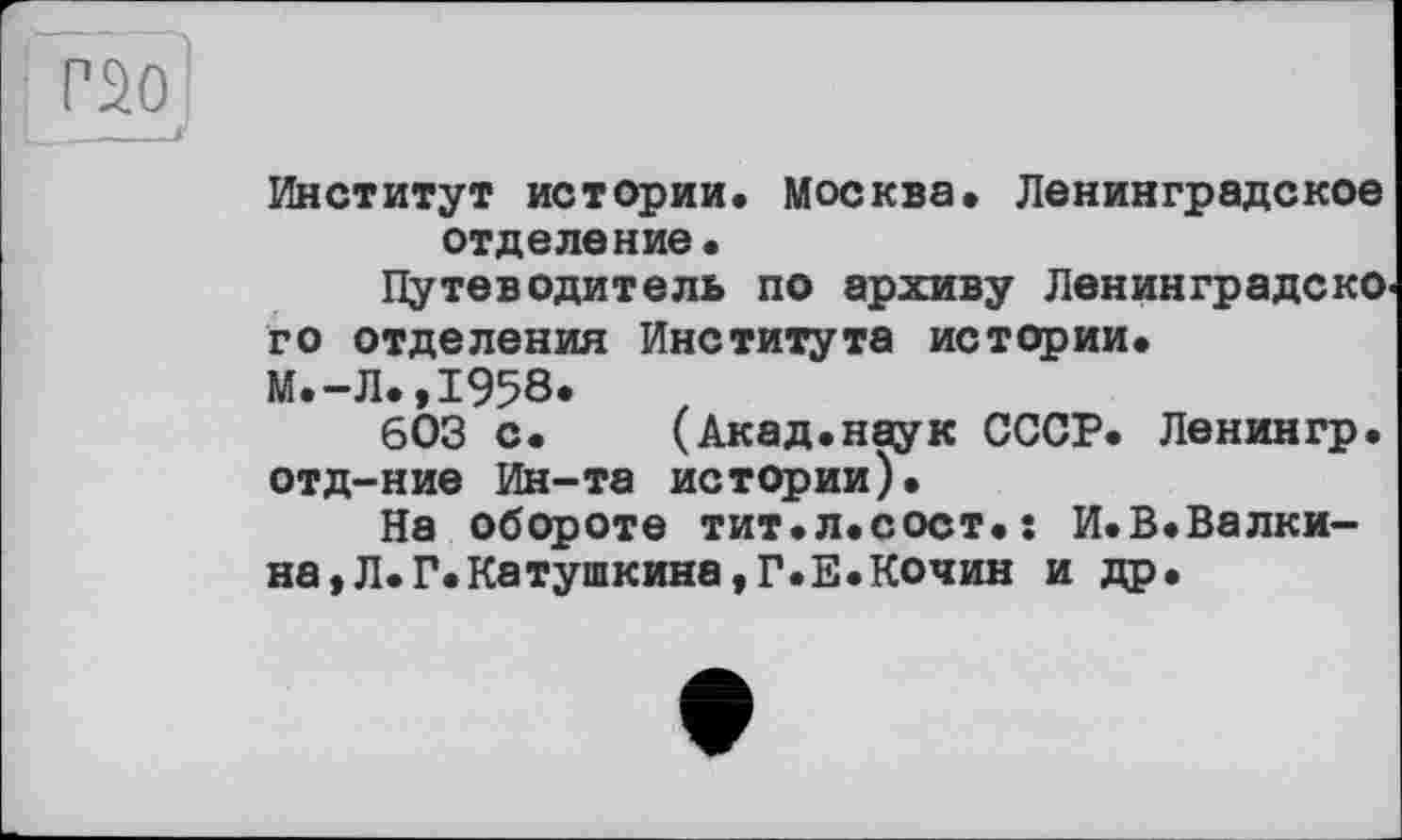 ﻿Г20 „__f
Институт истории. Москва. Ленинградское отделение.
Путеводитель по архиву Ленинградского отделения Института истории.
М.-Л.,1958.
603 с. (Акад.наук СССР. Ленингр. отд-ние Ин-та истории).
На обороте тит.л.сост.ї И.В.Валки-на,Л.Г.Катушкина,Г.Е.Кочин и др.